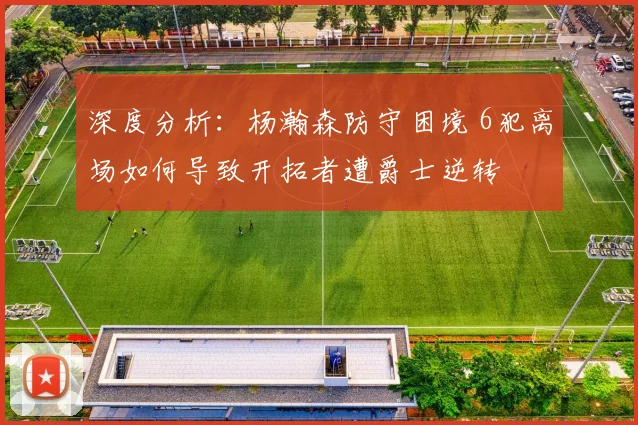 深度分析：杨瀚森防守困境 6犯离场如何导致开拓者遭爵士逆转