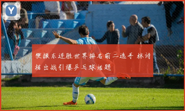 樊振东连胜世界排名前二选手 林诗栋出战引爆乒乓球话题