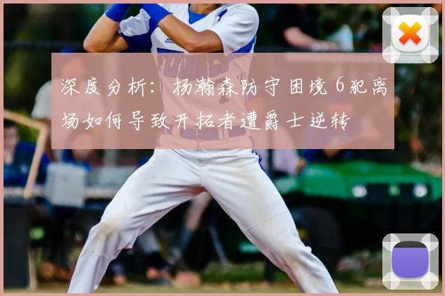 深度分析:杨瀚森防守困境 6犯离场如何导致开拓者遭爵士逆转